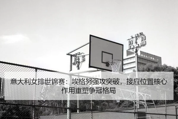 意大利女排世锦赛：埃格努强攻突破，接应位置核心作用重塑争冠格局